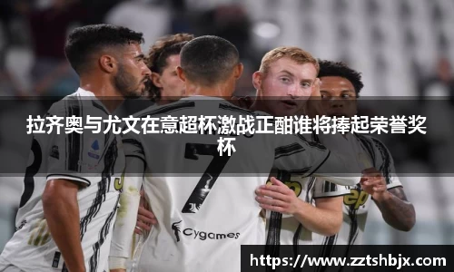 拉齐奥与尤文在意超杯激战正酣谁将捧起荣誉奖杯